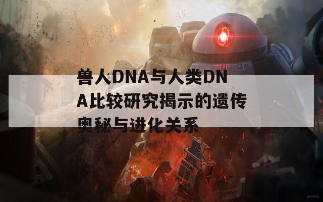 兽人DNA与人类DNA比较研究揭示的遗传奥秘与进化关系