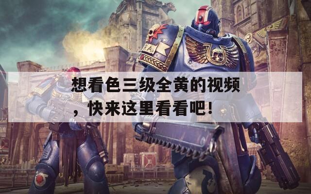 想看色三级全黄的视频，快来这里看看吧！