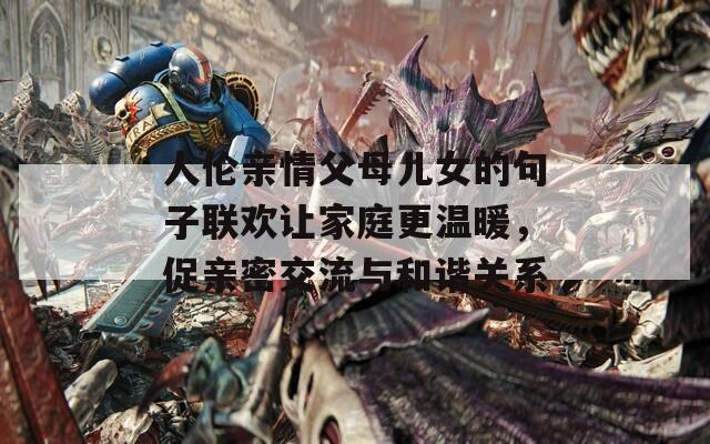 人伦亲情父母儿女的句子联欢让家庭更温暖，促亲密交流与和谐关系