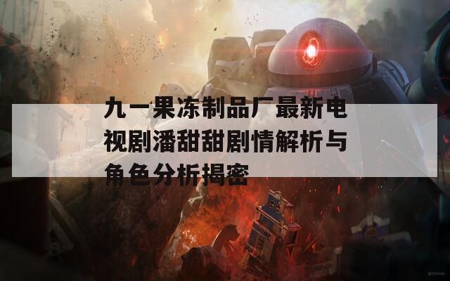 九一果冻制品厂最新电视剧潘甜甜剧情解析与角色分析揭密