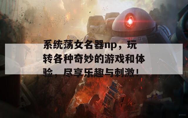 系统荡女名器np，玩转各种奇妙的游戏和体验，尽享乐趣与刺激！