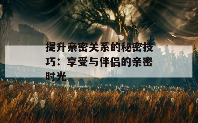 提升亲密关系的秘密技巧：享受与伴侣的亲密时光