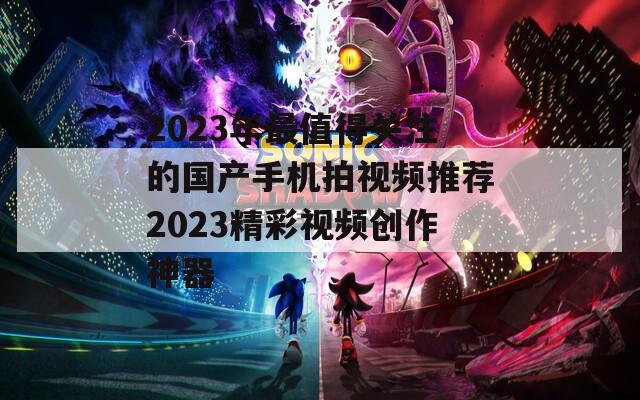 2023年最值得关注的国产手机拍视频推荐2023精彩视频创作神器