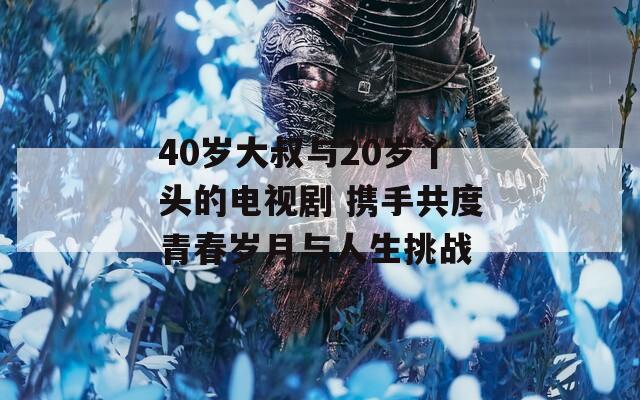 40岁大叔与20岁丫头的电视剧 携手共度青春岁月与人生挑战
