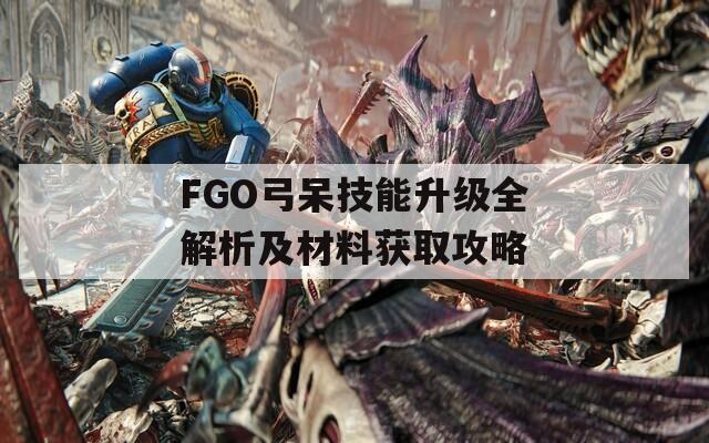 FGO弓呆技能升级全解析及材料获取攻略