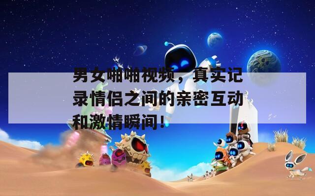 男女啪啪视频，真实记录情侣之间的亲密互动和激情瞬间！