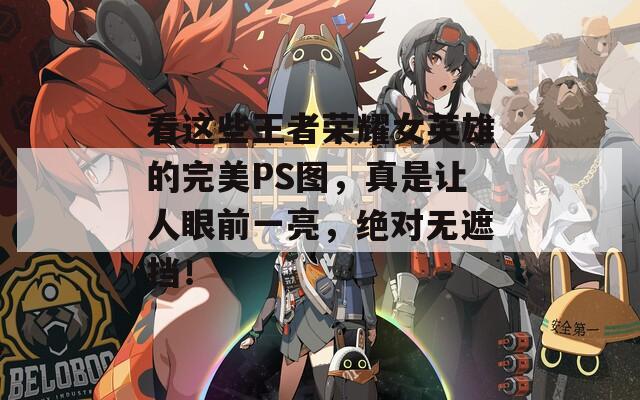 看这些王者荣耀女英雄的完美PS图，真是让人眼前一亮，绝对无遮挡！