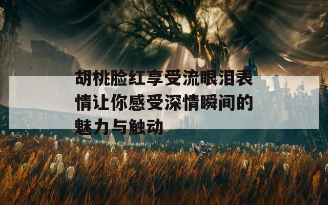 胡桃脸红享受流眼泪表情让你感受深情瞬间的魅力与触动