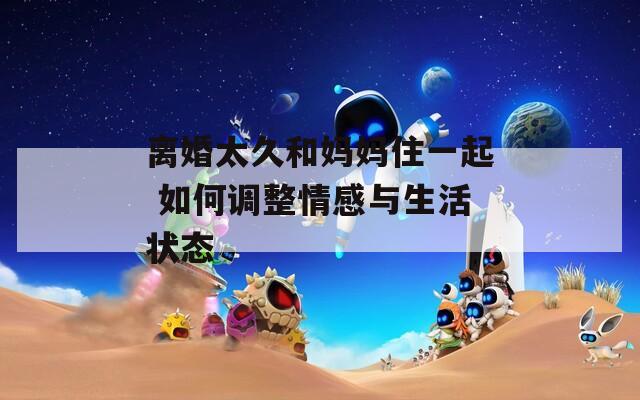离婚太久和妈妈住一起 如何调整情感与生活状态