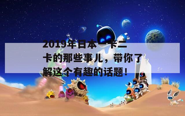 2019年日本一卡二卡的那些事儿，带你了解这个有趣的话题！