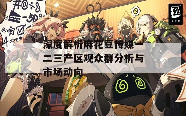 深度解析麻花豆传媒一二三产区观众群分析与市场动向