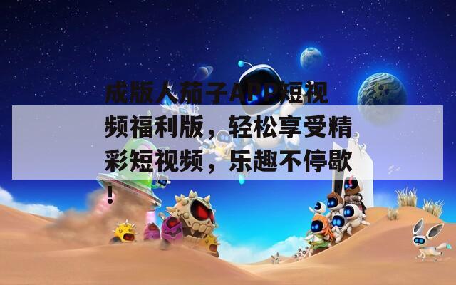 成版人茄子APP短视频福利版，轻松享受精彩短视频，乐趣不停歇！