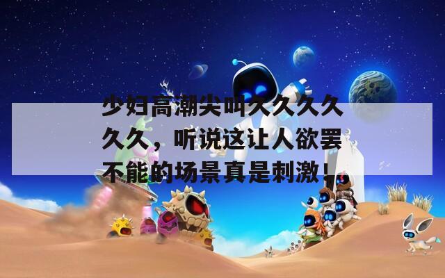 少妇高潮尖叫久久久久久久，听说这让人欲罢不能的场景真是刺激！