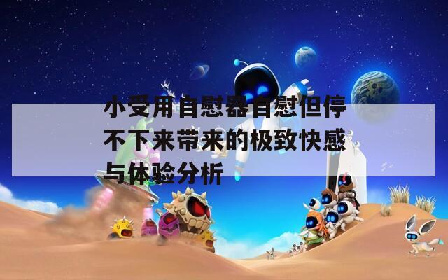 小受用自慰器自慰但停不下来带来的极致快感与体验分析