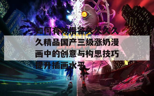 如何有效借鉴久久久久久精品国产三级涨奶漫画中的创意与构思技巧提升插画水平