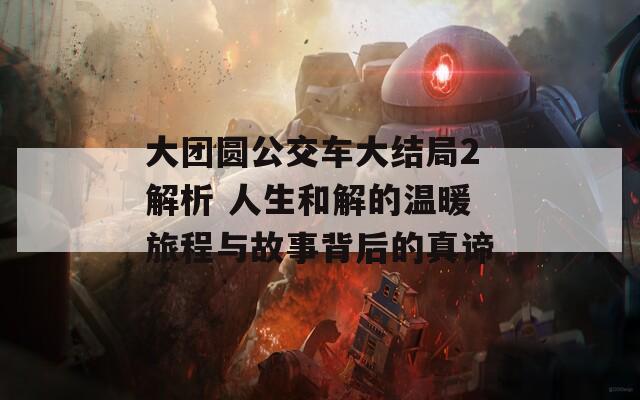 大团圆公交车大结局2解析 人生和解的温暖旅程与故事背后的真谛