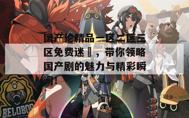 国产伦精品一区二区三区免费迷奷，带你领略国产剧的魅力与精彩瞬间！