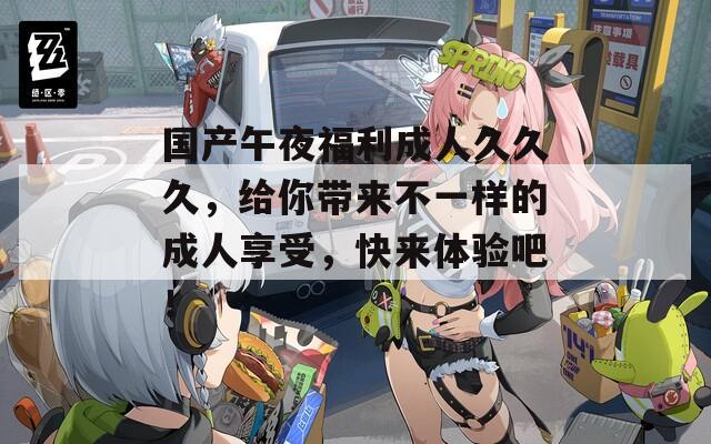国产午夜福利成人久久久，给你带来不一样的成人享受，快来体验吧！