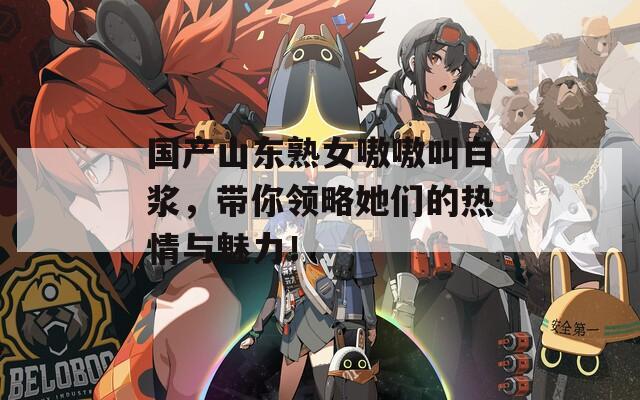 国产山东熟女嗷嗷叫白浆，带你领略她们的热情与魅力！