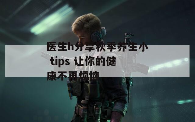 医生h分享秋季养生小 tips 让你的健康不再烦恼