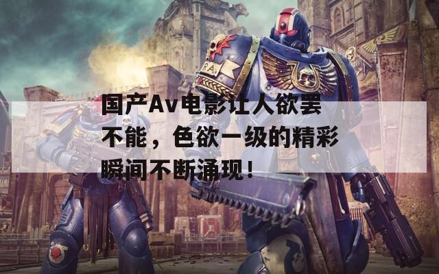 国产Av电影让人欲罢不能，色欲一级的精彩瞬间不断涌现！