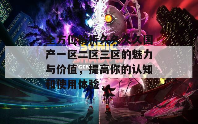 全方位解析久久久久国产一区二区三区的魅力与价值，提高你的认知和使用体验