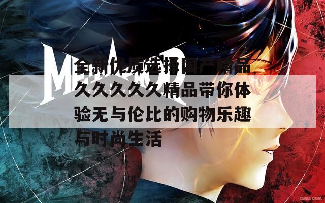 全新优质选择国产精品久久久久久精品带你体验无与伦比的购物乐趣与时尚生活