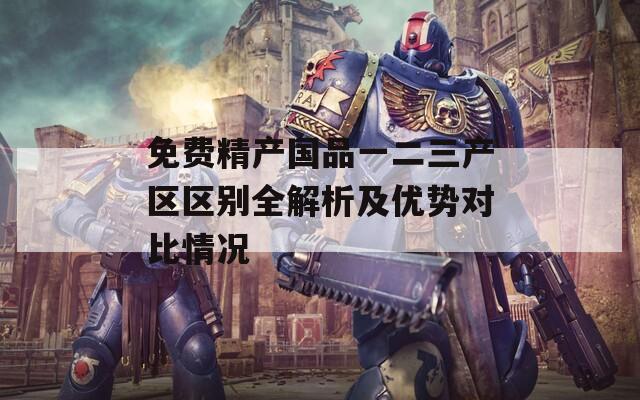 免费精产国品一二三产区区别全解析及优势对比情况