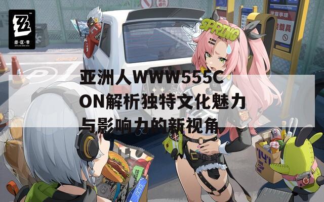 亚洲人WWW555CON解析独特文化魅力与影响力的新视角