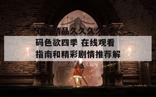 亚洲精品久久久久久无码色欲四季 在线观看指南和精彩剧情推荐解析