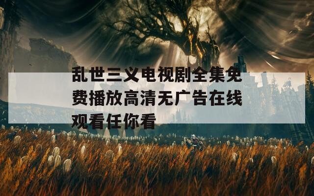 乱世三义电视剧全集免费播放高清无广告在线观看任你看