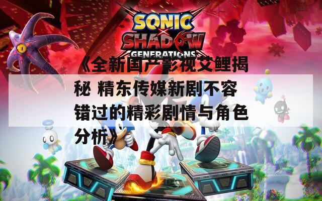 《全新国产影视艾鲤揭秘 精东传媒新剧不容错过的精彩剧情与角色分析》