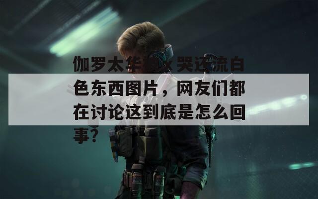 伽罗太华被ⅹ哭还流白色东西图片，网友们都在讨论这到底是怎么回事？