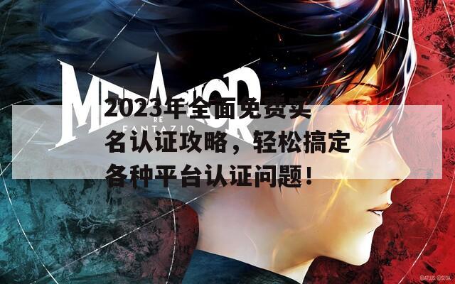 2023年全面免费实名认证攻略，轻松搞定各种平台认证问题！