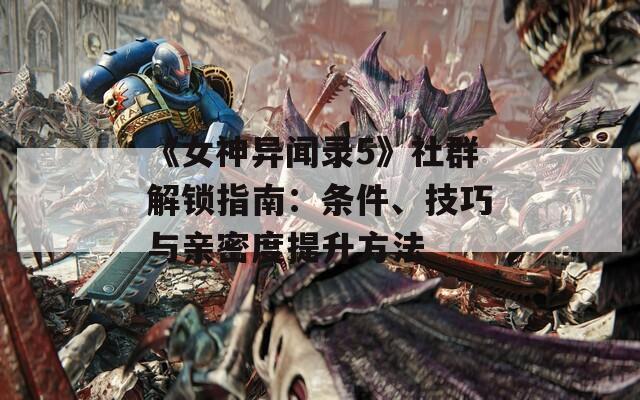 《女神异闻录5》社群解锁指南：条件、技巧与亲密度提升方法