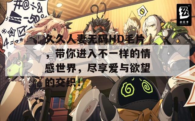久久人妻无码HD毛片，带你进入不一样的情感世界，尽享爱与欲望的交织！