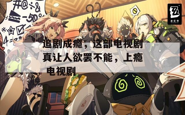 追剧成瘾，这部电视剧真让人欲罢不能，上瘾 电视剧