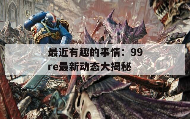 最近有趣的事情：99re最新动态大揭秘