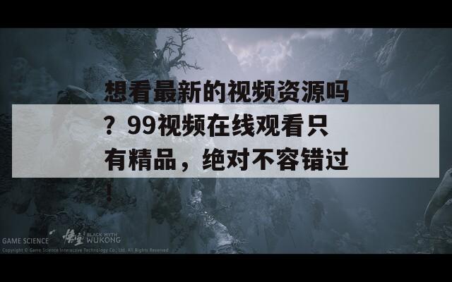 想看最新的视频资源吗？99视频在线观看只有精品，绝对不容错过！