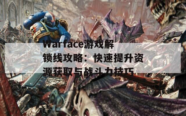 Warface游戏解锁线攻略：快速提升资源获取与战斗力技巧