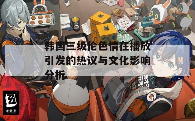 韩国三级伦色情在播放引发的热议与文化影响分析