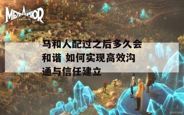 马和人配过之后多久会和谐 如何实现高效沟通与信任建立