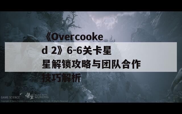 《Overcooked 2》6-6关卡星星解锁攻略与团队合作技巧解析