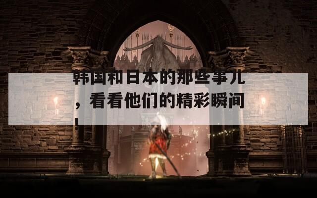 韩国和日本的那些事儿，看看他们的精彩瞬间！