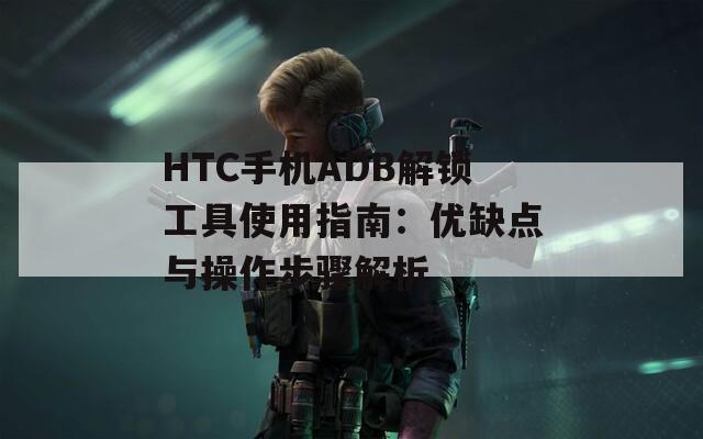 HTC手机ADB解锁工具使用指南：优缺点与操作步骤解析
