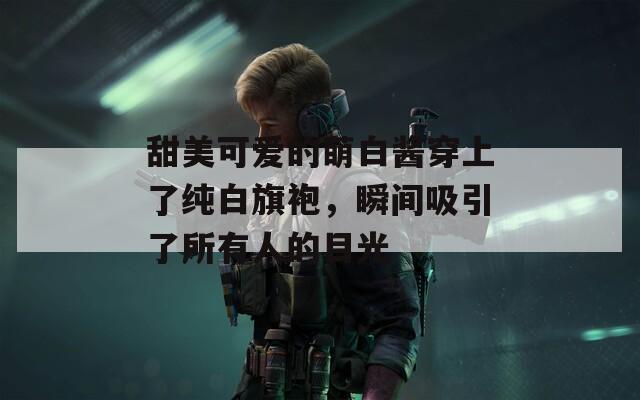 甜美可爱的萌白酱穿上了纯白旗袍，瞬间吸引了所有人的目光