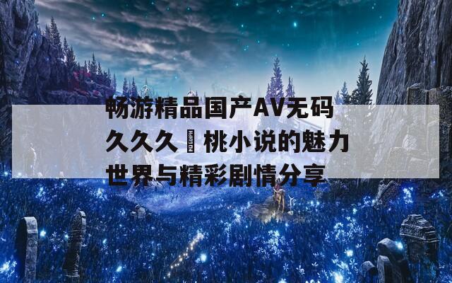 畅游精品国产AV无码久久久愛桃小说的魅力世界与精彩剧情分享