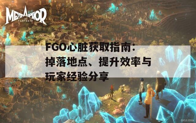 FGO心脏获取指南：掉落地点、提升效率与玩家经验分享