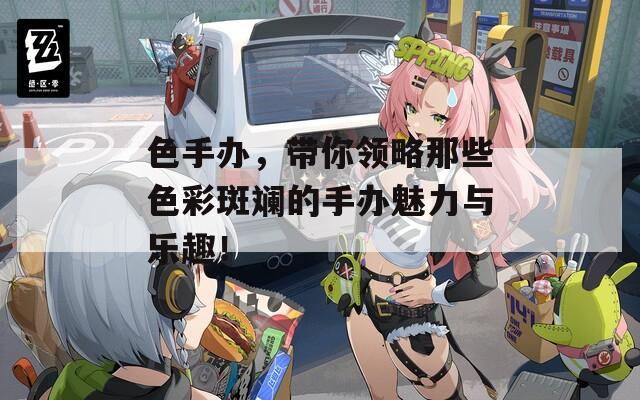 色手办，带你领略那些色彩斑斓的手办魅力与乐趣！