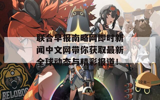 联合早报南略网即时新闻中文网带你获取最新全球动态与精彩报道！